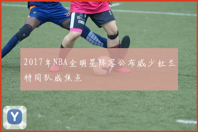 2017年NBA全明星阵容公布威少杜兰特同队成焦点