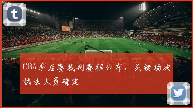 CBA季后赛裁判赛程公布，关键场次执法人员确定