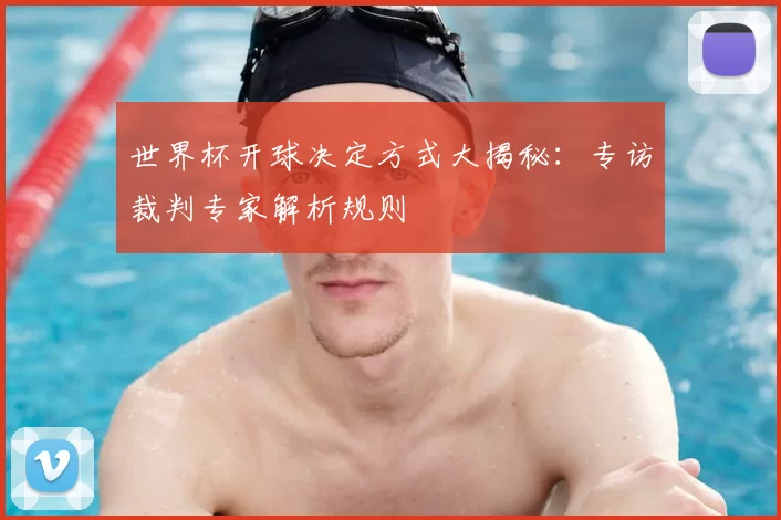 世界杯开球决定方式大揭秘：专访裁判专家解析规则