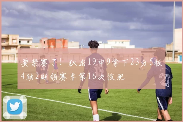 要禁赛了！狄龙19中9拿下23分5板4助2断领赛季第16次技犯