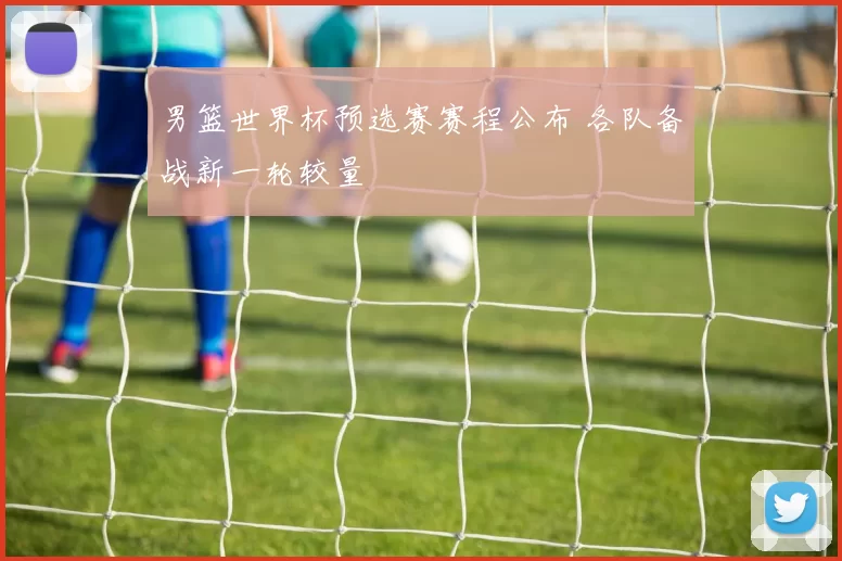 男篮世界杯预选赛赛程公布 各队备战新一轮较量