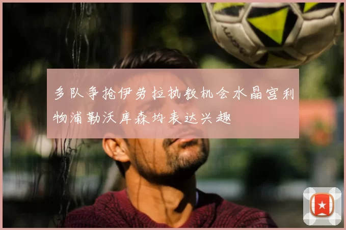 多队争抢伊劳拉执教机会水晶宫利物浦勒沃库森均表达兴趣