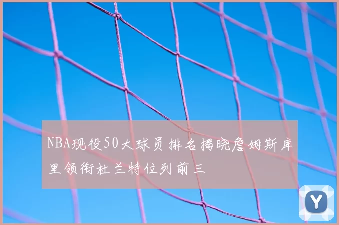 NBA现役50大球员排名揭晓詹姆斯库里领衔杜兰特位列前三