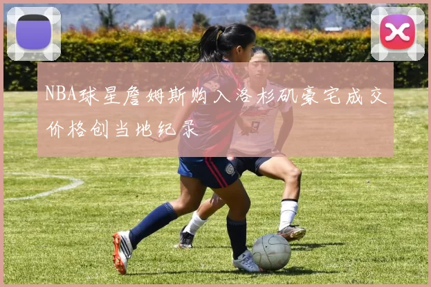 NBA球星詹姆斯购入洛杉矶豪宅成交价格创当地纪录