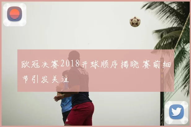 欧冠决赛2018开球顺序揭晓 赛前细节引发关注