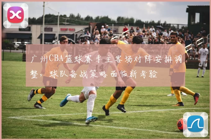 广州CBA篮球赛季主客场对阵安排调整，球队备战策略面临新考验