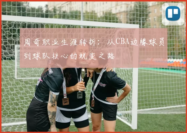 周奇职业生涯转折：从CBA边缘球员到球队核心的蜕变之路