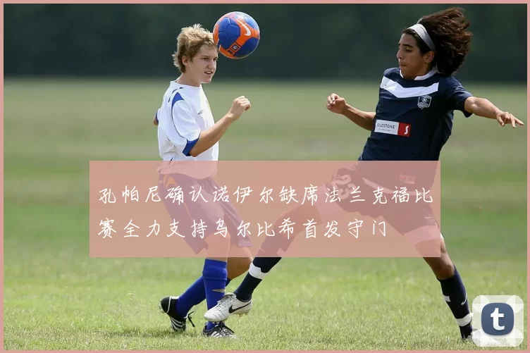 孔帕尼确认诺伊尔缺席法兰克福比赛全力支持乌尔比希首发守门