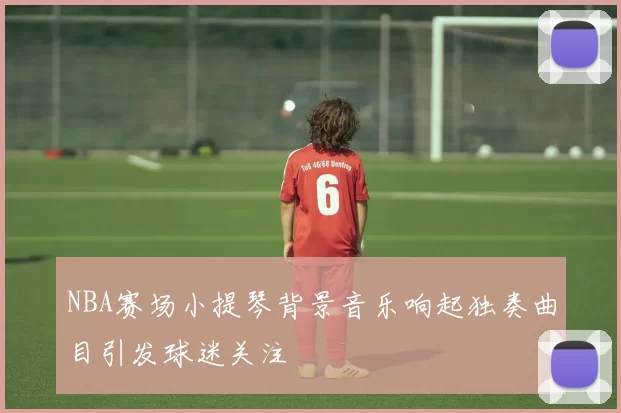 NBA赛场小提琴背景音乐响起独奏曲目引发球迷关注