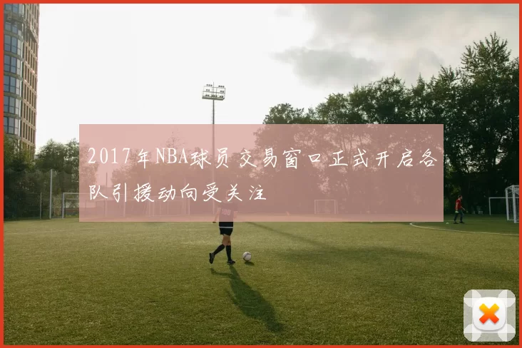 2017年NBA球员交易窗口正式开启各队引援动向受关注