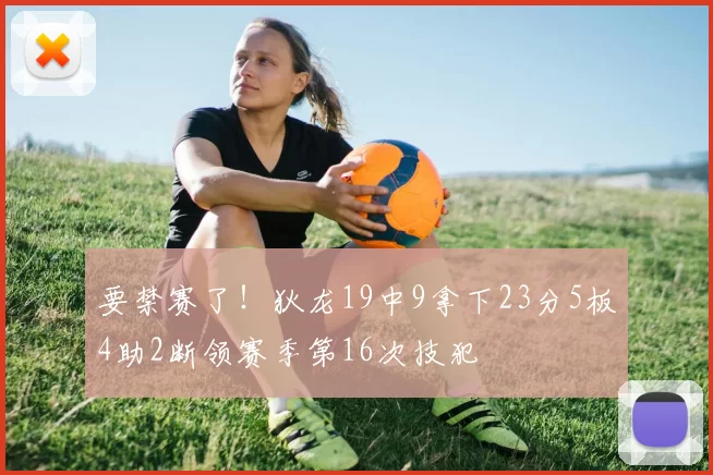 要禁赛了！狄龙19中9拿下23分5板4助2断领赛季第16次技犯