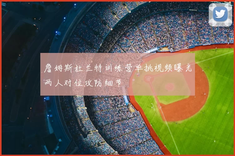 詹姆斯杜兰特训练营单挑视频曝光两人对位攻防细节