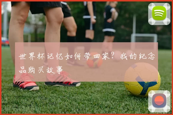 世界杯记忆如何带回家?我的纪念品购买故事