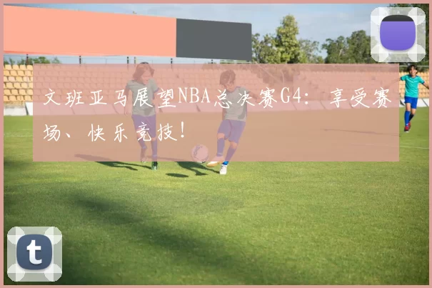文班亚马展望NBA总决赛G4：享受赛场、快乐竞技！
