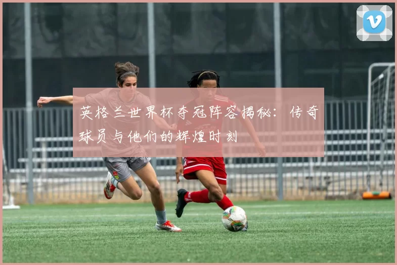 英格兰世界杯夺冠阵容揭秘:传奇球员与他们的辉煌时刻