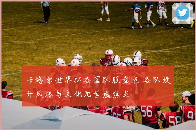 卡塔尔世界杯各国队服盘点 各队设计风格与文化元素成焦点