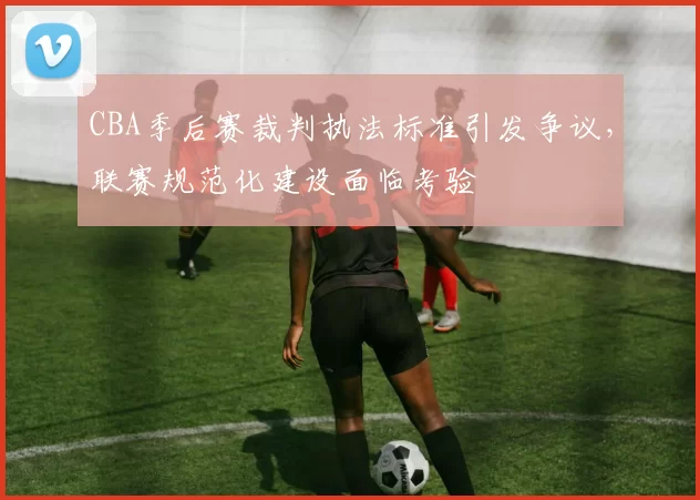 CBA季后赛裁判执法标准引发争议，联赛规范化建设面临考验