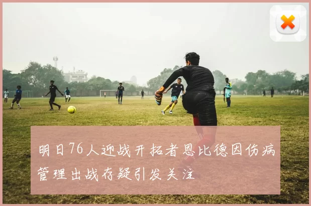 明日76人迎战开拓者恩比德因伤病管理出战存疑引发关注