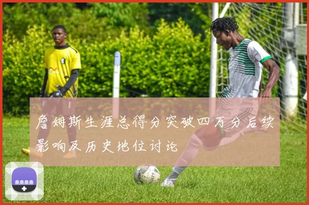 詹姆斯生涯总得分突破四万分后续影响及历史地位讨论