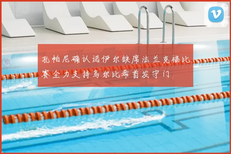 孔帕尼确认诺伊尔缺席法兰克福比赛全力支持乌尔比希首发守门