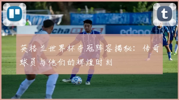 英格兰世界杯夺冠阵容揭秘:传奇球员与他们的辉煌时刻
