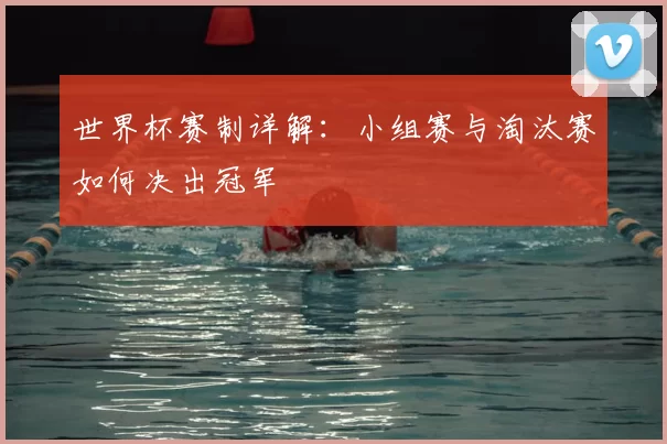 世界杯赛制详解:小组赛与淘汰赛如何决出冠军