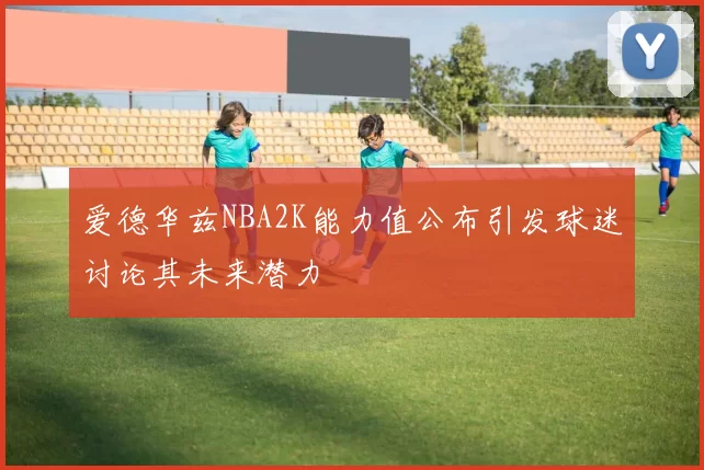 爱德华兹NBA2K能力值公布引发球迷讨论其未来潜力