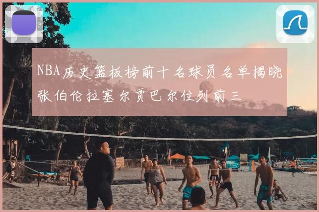 NBA历史篮板榜前十名球员名单揭晓张伯伦拉塞尔贾巴尔位列前三