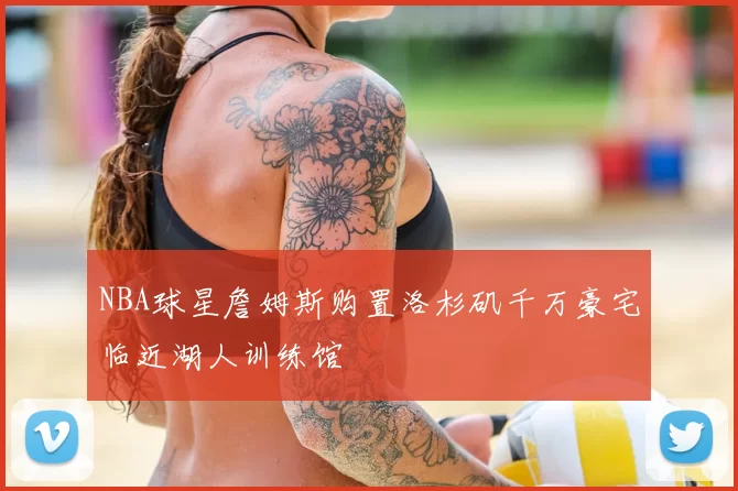 NBA球星詹姆斯购置洛杉矶千万豪宅临近湖人训练馆
