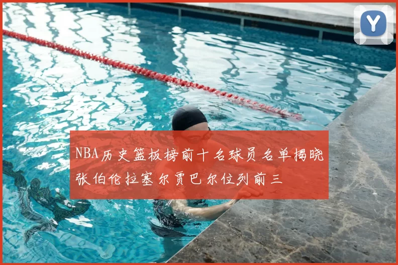 NBA历史篮板榜前十名球员名单揭晓张伯伦拉塞尔贾巴尔位列前三
