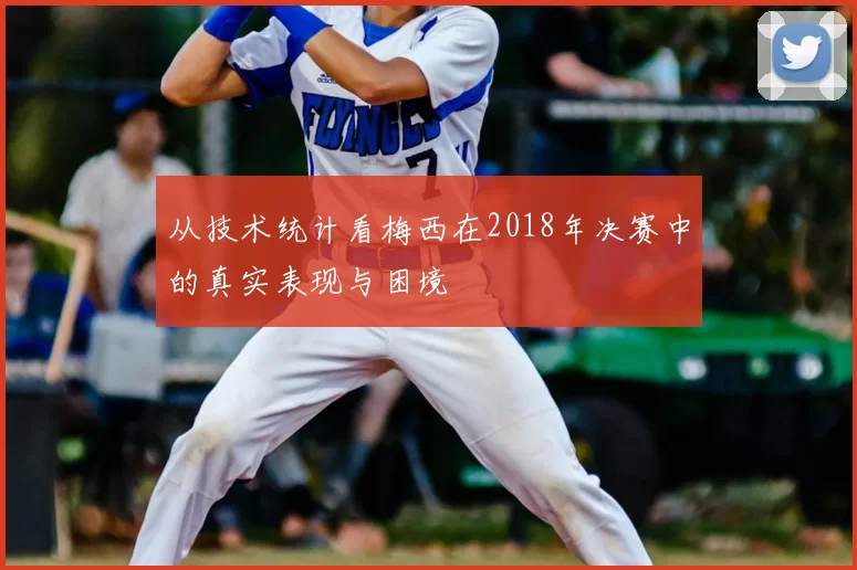 从技术统计看梅西在2018年决赛中的真实表现与困境