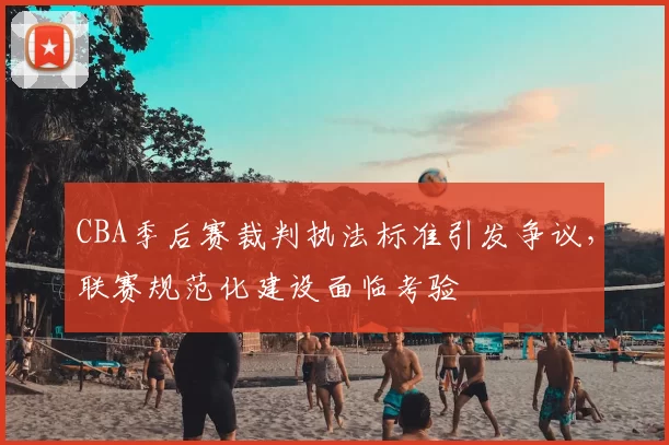 CBA季后赛裁判执法标准引发争议，联赛规范化建设面临考验