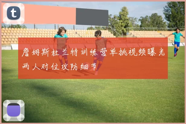 詹姆斯杜兰特训练营单挑视频曝光两人对位攻防细节