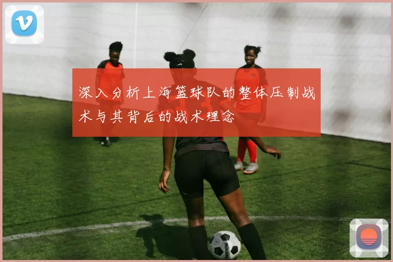 深入分析上海篮球队的整体压制战术与其背后的战术理念
