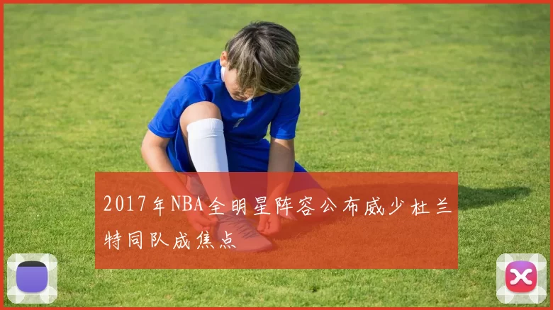 2017年NBA全明星阵容公布威少杜兰特同队成焦点