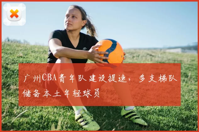 广州CBA青年队建设提速，多支梯队储备本土年轻球员