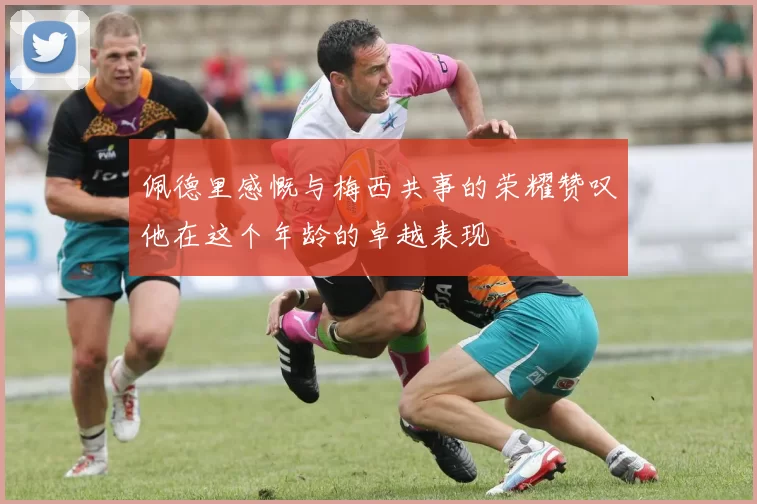 佩德里感慨与梅西共事的荣耀赞叹他在这个年龄的卓越表现