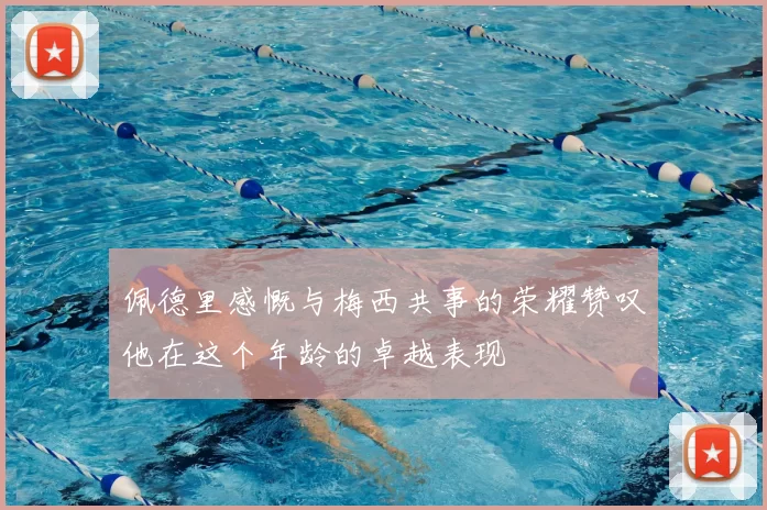 佩德里感慨与梅西共事的荣耀赞叹他在这个年龄的卓越表现