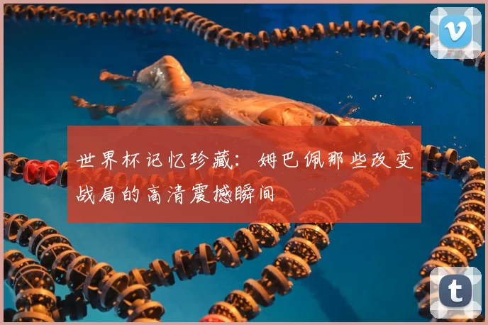 世界杯记忆珍藏：姆巴佩那些改变战局的高清震撼瞬间