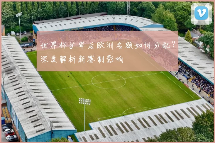 世界杯扩军后欧洲名额如何分配?深度解析新赛制影响