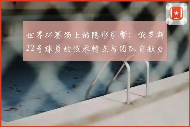 世界杯赛场上的隐形引擎：俄罗斯22号球员的技术特点与团队贡献分析