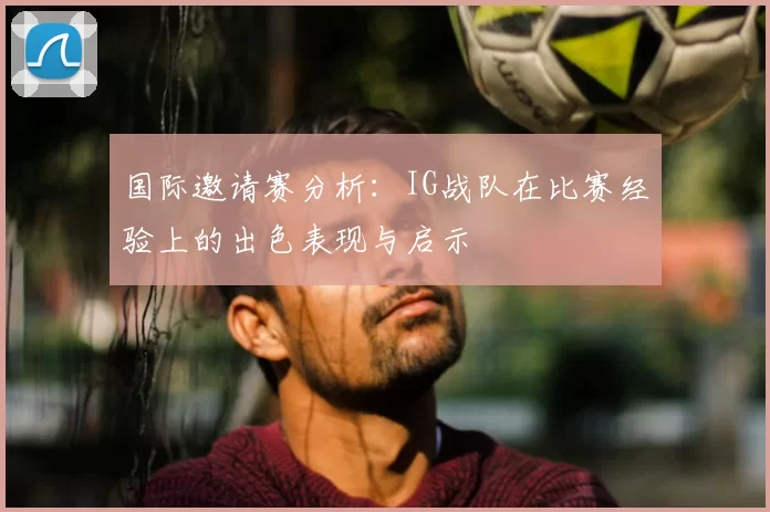 国际邀请赛分析：IG战队在比赛经验上的出色表现与启示