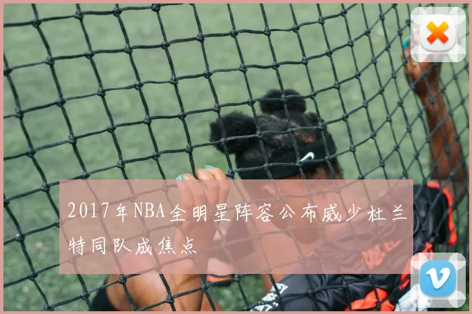 2017年NBA全明星阵容公布威少杜兰特同队成焦点