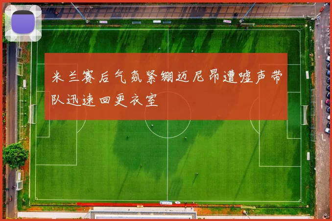 米兰赛后气氛紧绷迈尼昂遭嘘声带队迅速回更衣室