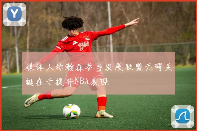 媒体人称瀚森参与发展联盟无碍关键在于提升NBA表现