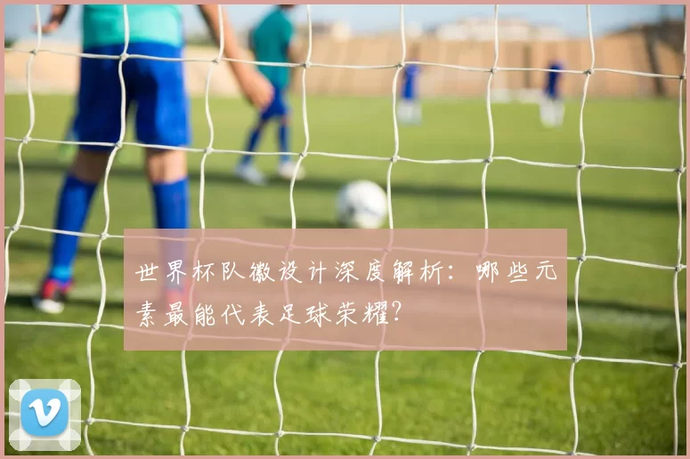 世界杯队徽设计深度解析:哪些元素最能代表足球荣耀?