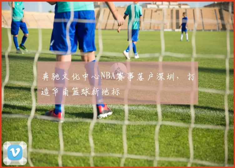 奔驰文化中心NBA赛事落户深圳，打造华南篮球新地标