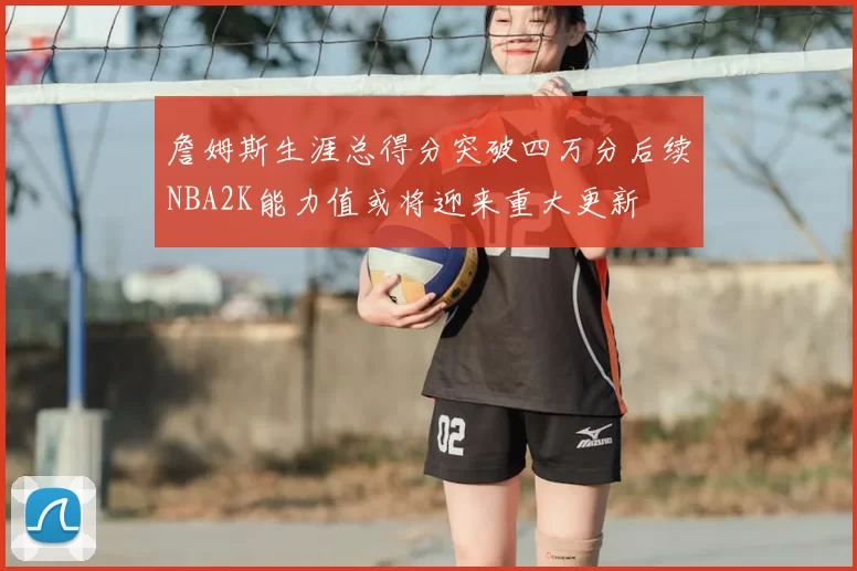 詹姆斯生涯总得分突破四万分后续NBA2K能力值或将迎来重大更新