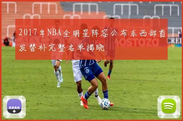2017年NBA全明星阵容公布东西部首发替补完整名单揭晓
