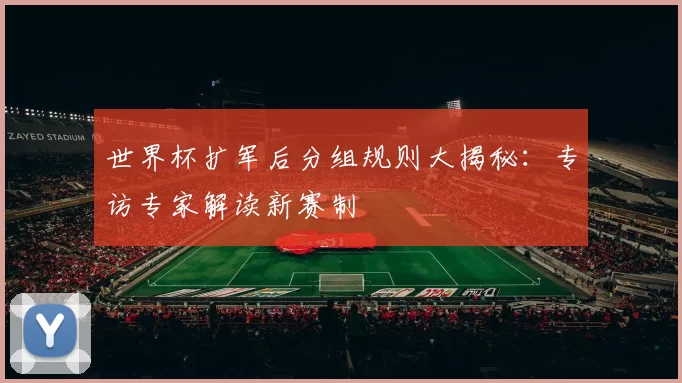 世界杯扩军后分组规则大揭秘:专访专家解读新赛制